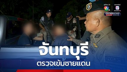 ตรวจเข้มชายแดน “จันทบุรี” สกัดแรงงาน “กัมพูชา” หนีความอดอยาก ลอบกลับเข้าไทย