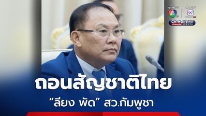 มท. ถอนสัญชาติไทย “ลียง พัด” สว.กัมพูชา พฤติกรรมกระทบความมั่นคง